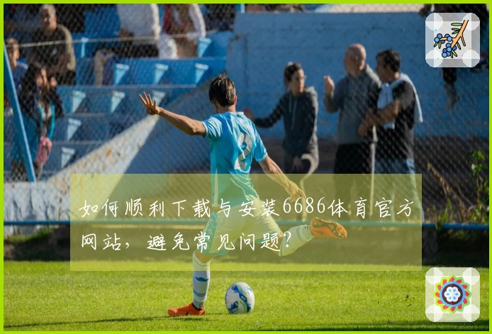 如何顺利下载与安装6686体育官方网站,避免常见问题?